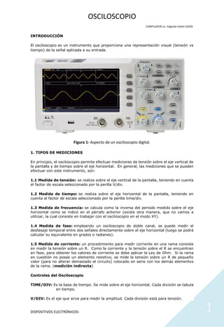 DISPOSITIVOS ELECTRÓNICOS- 1
OSCILOSCOPIO
COMPILADOR Lic. Edgardo Faletti (2020)
INTRODUCCIÓN
El osciloscopio es un instrumento que proporciona una representación visual (tensión vs
tiempo) de la señal aplicada a su entrada.
Figura 1- Aspecto de un osciloscopio digital.
1. TIPOS DE MEDICIONES
En principio, el osciloscopio permite efectuar mediciones de tensión sobre el eje vertical de
la pantalla y de tiempo sobre el eje horizontal. En general, las mediciones que se pueden
efectuar con este instrumento, son:
1.1 Medida de tensión: se realiza sobre el eje vertical de la pantalla, teniendo en cuenta
el factor de escala seleccionado por la perilla V/div.
1.2 Medida de tiempo: se realiza sobre el eje horizontal de la pantalla, teniendo en
cuenta el factor de escala seleccionado por la perilla time/div.
1.3 Medida de frecuencia: se calcula como la inversa del periodo medido sobre el eje
horizontal como se indicó en el párrafo anterior (existe otra manera, que no vamos a
utilizar, la cual consiste en trabajar con el osciloscopio en el modo XY).
1.4 Medida de fase: empleando un osciloscopio de doble canal, se puede medir el
desfasaje temporal entre dos señales directamente sobre el eje horizontal (luego se podrá
calcular su equivalente en grados o radianes).
1.5 Medida de corriente: un procedimiento para medir corriente en una rama consiste
en medir la tensión sobre un R. Como la corriente y la tensión sobre el R se encuentran
en fase, para obtener los valores de corriente se debe aplicar la Ley de Ohm. Si la rama
en cuestión no posee un elemento resistivo, se mide la tensión sobre un R de pequeño
valor (para no alterar demasiado el circuito) colocado en serie con los demás elementos
de la rama. (medición indirecta)
Controles del Osciloscopio
TIME/DIV: Es la base de tiempo. Se mide sobre el eje horizontal. Cada división se tabula
en tiempo.
V/DIV: Es el eje que sirve para medir la amplitud. Cada división está para tensión.
 