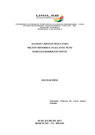 UNIVERSIDADE DA INTEGRAÇÃO INTERNACIONAL DA LUSOFONIA AFRO-BRASILEIRA - UNILAB
INSTITUTO DE ENGENHARIAS E DESENVOLVIMENTO SUTENTÁVEL – IEDS
ENGENHARIA DE ENERGIAS
ELETRICIDADE E MAGNETISMO II
ALYSSON CRISTIAN DIAS CUNHA
MILTON HONORIO CAVALCANTE NETO
MARCELO RODRIGUES PONTE
OSCILOCÓPIO
Orientador: Professor Dr. Cícero Saraiva
Sobrinho.
05 DE JULHO DE 2013
REDENÇÃO – CE - BRASIL
 