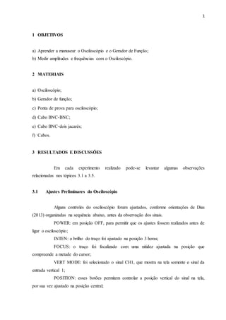1
1 OBJETIVOS
a) Aprender a manusear o Osciloscópio e o Gerador de Função;
b) Medir amplitudes e frequências com o Osciloscópio.
2 MATERIAIS
a) Osciloscópio;
b) Gerador de função;
c) Ponta de prova para osciloscópio;
d) Cabo BNC-BNC;
e) Cabo BNC-dois jacarés;
f) Cabos.
3 RESULTADOS E DISCUSSÕES
Em cada experimento realizado pode-se levantar algumas observações
relacionadas nos tópicos 3.1 a 3.5.
3.1 Ajustes Preliminares do Osciloscópio
Alguns controles do osciloscópio foram ajustados, conforme orientações de Dias
(2013) organizadas na sequência abaixo, antes da observação dos sinais.
POWER: em posição OFF, para permitir que os ajustes fossem realizados antes de
ligar o osciloscópio;
INTEN: o brilho do traço foi ajustado na posição 3 horas;
FOCUS: o traço foi focalizado com uma nitidez ajustada na posição que
compreende a metade do cursor;
VERT MODE: foi selecionado o sinal CH1, que mostra na tela somente o sinal da
entrada vertical 1;
POSITION: esses botões permitem controlar a posição vertical do sinal na tela,
por sua vez ajustado na posição central;
 
