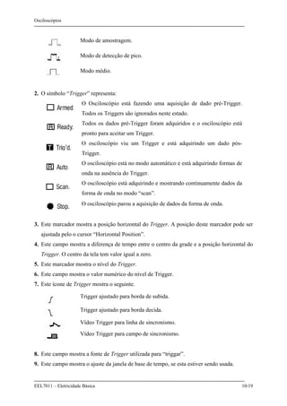 Osciloscópios
EEL7011 – Eletricidade Básica 10/19
Modo de amostragem.
Modo de detecção de pico.
Modo médio.
2. O símbolo “Trigger” representa:
O Osciloscópio está fazendo uma aquisição de dado pré-Trigger.
Todos os Triggers são ignorados neste estado.
Todos os dados pré-Trigger foram adquiridos e o osciloscópio está
pronto para aceitar um Trigger.
O osciloscópio viu um Trigger e está adquirindo um dado pós-
Trigger.
O osciloscópio está no modo automático e está adquirindo formas de
onda na ausência do Trigger.
O osciloscópio está adquirindo e mostrando continuamente dados da
forma de onda no modo “scan”.
O osciloscópio parou a aquisição de dados da forma de onda.
3. Este marcador mostra a posição horizontal do Trigger. A posição deste marcador pode ser
ajustada pelo o cursor “Horizontal Position”.
4. Este campo mostra a diferença de tempo entre o centro da grade e a posição horizontal do
Trigger. O centro da tela tem valor igual a zero.
5. Este marcador mostra o nível do Trigger.
6. Este campo mostra o valor numérico do nível de Trigger.
7. Este ícone de Trigger mostra o seguinte.
Trigger ajustado para borda de subida.
Trigger ajustado para borda decida.
Vídeo Trigger para linha de sincronismo.
Vídeo Trigger para campo de sincronismo.
8. Este campo mostra a fonte de Trigger utilizada para “triggar”.
9. Este campo mostra o ajuste da janela de base de tempo, se esta estiver sendo usada.
 