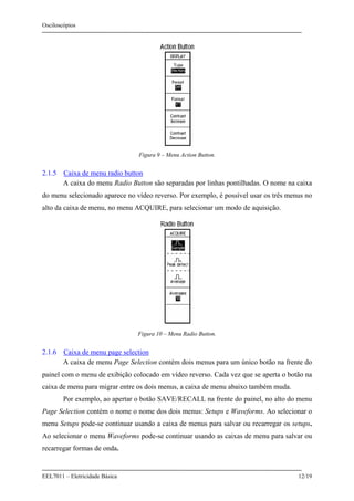 Osciloscópios
EEL7011 – Eletricidade Básica 12/19
Figura 9 – Menu Action Button.
2.1.5 Caixa de menu radio button
A caixa do menu Radio Button são separadas por linhas pontilhadas. O nome na caixa
do menu selecionado aparece no vídeo reverso. Por exemplo, é possível usar os três menus no
alto da caixa de menu, no menu ACQUIRE, para selecionar um modo de aquisição.
Figura 10 – Menu Radio Button.
2.1.6 Caixa de menu page selection
A caixa de menu Page Selection contém dois menus para um único botão na frente do
painel com o menu de exibição colocado em vídeo reverso. Cada vez que se aperta o botão na
caixa de menu para migrar entre os dois menus, a caixa de menu abaixo também muda.
Por exemplo, ao apertar o botão SAVE/RECALL na frente do painel, no alto do menu
Page Selection contém o nome o nome dos dois menus: Setups e Waveforms. Ao selecionar o
menu Setups pode-se continuar usando a caixa de menus para salvar ou recarregar os setups.
Ao selecionar o menu Waveforms pode-se continuar usando as caixas de menu para salvar ou
recarregar formas de onda.
 