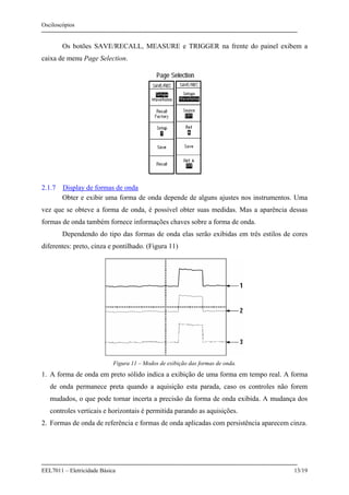 Osciloscópios
EEL7011 – Eletricidade Básica 13/19
Os botões SAVE/RECALL, MEASURE e TRIGGER na frente do painel exibem a
caixa de menu Page Selection.
2.1.7 Display de formas de onda
Obter e exibir uma forma de onda depende de alguns ajustes nos instrumentos. Uma
vez que se obteve a forma de onda, é possível obter suas medidas. Mas a aparência dessas
formas de onda também fornece informações chaves sobre a forma de onda.
Dependendo do tipo das formas de onda elas serão exibidas em três estilos de cores
diferentes: preto, cinza e pontilhado. (Figura 11)
Figura 11 – Modos de exibição das formas de onda.
1. A forma de onda em preto sólido indica a exibição de uma forma em tempo real. A forma
de onda permanece preta quando a aquisição esta parada, caso os controles não forem
mudados, o que pode tornar incerta a precisão da forma de onda exibida. A mudança dos
controles verticais e horizontais é permitida parando as aquisições.
2. Formas de onda de referência e formas de onda aplicadas com persistência aparecem cinza.
 