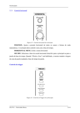 Osciloscópios
EEL7011 – Eletricidade Básica 15/19
2.2.1 Controle horizontal
Figura 13 – Controle horizontal do oscilocópio.
POSITION. Ajusta a posição horizontal de todos os canais e formas de onda
matemáticas. A resolução deste controle varia com a base de tempo.
HORIZONTAL MENU. Exibe o menu horizontal.
SEC/DIV. Seleciona o fator de escala horizontal (time/div) para o principal ou para a
janela da base de tempo. Quando “Window Zone” está habilitado, o mesmo mudará a largura
da zona da janela mudando a base de tempo da janela.
Controle de trigger
Figura 14 – Controle de Trigger do osciloscópio.
 