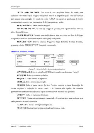 Osciloscópios
EEL7011 – Eletricidade Básica 16/19
LEVEL AND HOLDOFF. Este controle tem propósito duplo. Se usado para
controlar o nível (Level) de Trigger, ele ajustará o nível da amplitude que o sinal deve cruzar
para causar uma aquisição. Se usado na opção Holdoff, ele ajustará a quantidade de tempo
que deve decorrer antes que outro evento de Trigger possa ser aceito.
TRIGGER MENU. Exibe o menu Trigger.
SET LEVEL TO 50%. O nível de Trigger é ajustado para o ponto médio entre os
picos do sinal Trigger.
FORCE TRIGGER. Começa uma aquisição sem levar em conta um sinal de Trigger
adequado. Este botão não tem efeito se a aquisição já está parada.
TRIGGER VIEW. Exibe o sinal de Trigger no lugar da forma de onda do canal,
enquanto o botão TRIGGER VIEW é mantido pressionado.
Menu dos botões de controle
Figura 15 – Menu dos botões de controle do osciloscópio.
SAVE/RECALL. Exibe o menu SAVE/RECALL para formas de onda e “setup”.
MEASURE. Exibe o menu de medições.
ACQUIRE. Exibe o menu de aquisição.
DISPLAY. Exibe o menu de exibição.
CURSOR. Exibe o menu cursor. Vertical Position controla o ajuste da posição do
cursor enquanto a exibição do menu cursor e os cursores são ligados. Os cursores
permanecem sendo exibidos deixando depois o menu cursor, mas não são ajustados.
UTILITY. Exibe os menus de utilidades.
AUTOSET. Ajusta automaticamente os controles do osciloscópio para produzir uma
exibição usual do sinal de entrada.
HARDCOPY. Inicia a operação de impressão.
RUN/STOP. Inicia e interrompe a aquisição da forma de onda.
 