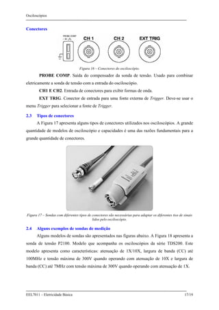 Osciloscópios
EEL7011 – Eletricidade Básica 17/19
Conectores
Figura 16 – Conectores do osciloscópio.
PROBE COMP. Saída do compensador da sonda de tensão. Usado para combinar
eletricamente a sonda de tensão com a entrada do osciloscópio.
CH1 E CH2. Entrada de conectores para exibir formas de onda.
EXT TRIG. Conector de entrada para uma fonte externa de Trigger. Deve-se usar o
menu Trigger para selecionar a fonte de Trigger.
2.3 Tipos de conectores
A Figura 17 apresenta alguns tipos de conectores utilizados nos osciloscópios. A grande
quantidade de modelos de osciloscópio e capacidades é uma das razões fundamentais para a
grande quantidade de conectores.
Figura 17 – Sondas com diferentes tipos de conectores são necessárias para adaptar os diferentes tios de sinais
lidos pelo osciloscópio.
2.4 Alguns exemplos de sondas de medição
Alguns modelos de sondas são apresentados nas figuras abaixo. A Figura 18 apresenta a
sonda de tensão P2100. Modelo que acompanha os osciloscópios da série TDS200. Este
modelo apresenta como características: atenuação de 1X/10X, largura de banda (CC) até
100MHz e tensão máxima de 300V quando operando com atenuação de 10X e largura de
banda (CC) até 7MHz com tensão máxima de 300V quando operando com atenuação de 1X.
 