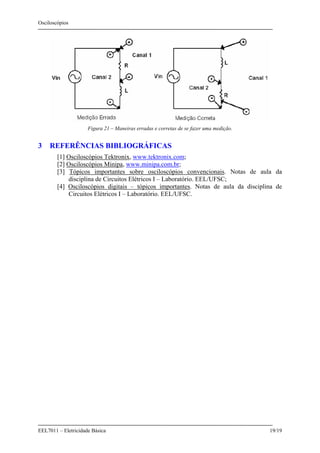 Osciloscópios
EEL7011 – Eletricidade Básica 19/19
Figura 21 – Maneiras erradas e corretas de se fazer uma medição.
3 REFERÊNCIAS BIBLIOGRÁFICAS
[1] Osciloscópios Tektronix, www.tektronix.com;
[2] Osciloscópios Minipa, www.minipa.com.br;
[3] Tópicos importantes sobre osciloscópios convencionais. Notas de aula da
disciplina de Circuitos Elétricos I – Laboratório. EEL/UFSC;
[4] Osciloscópios digitais – tópicos importantes. Notas de aula da disciplina de
Circuitos Elétricos I – Laboratório. EEL/UFSC.
 