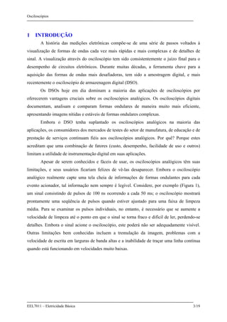 Osciloscópios
EEL7011 – Eletricidade Básica 3/19
1 INTRODUÇÃO
A história das medições eletrônicas compõe-se de uma série de passos voltados à
visualização de formas de ondas cada vez mais rápidas e mais complexas e de detalhes de
sinal. A visualização através do osciloscópio tem sido consistentemente o juízo final para o
desempenho de circuitos eletrônicos. Durante muitas décadas, a ferramenta chave para a
aquisição das formas de ondas mais desafiadoras, tem sido a amostragem digital, e mais
recentemente o osciloscópio de armazenagem digital (DSO).
Os DSOs hoje em dia dominam a maioria das aplicações de osciloscópios por
oferecerem vantagens cruciais sobre os osciloscópios analógicos. Os osciloscópios digitais
documentam, analisam e comparam formas ondulares de maneira muito mais eficiente,
apresentando imagens nítidas e estáveis de formas ondulares complexas.
Embora o DSO tenha suplantado os osciloscópios analógicos na maioria das
aplicações, os consumidores dos mercados de testes do setor de manufatura, de educação e de
prestação de serviços continuam fiéis aos osciloscópios analógicos. Por quê? Porque estes
acreditam que uma combinação de fatores (custo, desempenho, facilidade de uso e outros)
limitam a utilidade de instrumentação digital em suas aplicações.
Apesar de serem conhecidos e fáceis de usar, os osciloscópios analógicos têm suas
limitações, e seus usuários ficariam felizes de vê-las desaparecer. Embora o osciloscópio
analógico realmente capte uma tela cheia de informações de formas ondulantes para cada
evento acionador, tal informação nem sempre é legível. Considere, por exemplo (Figura 1),
um sinal consistindo de pulsos de 100 ns ocorrendo a cada 50 ms; o osciloscópio mostrará
prontamente uma seqüência de pulsos quando estiver ajustado para uma faixa de limpeza
média. Para se examinar os pulsos individuais, no entanto, é necessário que se aumente a
velocidade de limpeza até o ponto em que o sinal se torna fraco e difícil de ler, perdendo-se
detalhes. Embora o sinal acione o osciloscópio, este poderá não ser adequadamente visível.
Outras limitações bem conhecidas incluem a tremulação da imagem, problemas com a
velocidade de escrita em larguras de banda altas e a inabilidade de traçar uma linha contínua
quando está funcionando em velocidades muito baixas.
 