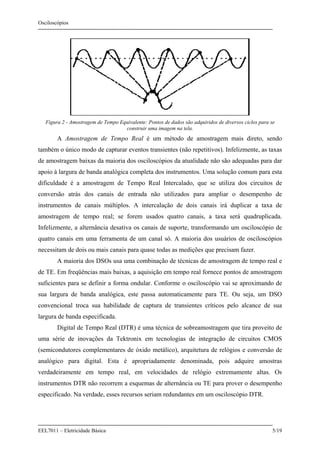 Osciloscópios
EEL7011 – Eletricidade Básica 5/19
Figura 2 - Amostragem de Tempo Equivalente: Pontos de dados são adquiridos de diversos ciclos para se
construir uma imagem na tela.
A Amostragem de Tempo Real é um método de amostragem mais direto, sendo
também o único modo de capturar eventos transientes (não repetitivos). Infelizmente, as taxas
de amostragem baixas da maioria dos osciloscópios da atualidade não são adequadas para dar
apoio à largura de banda analógica completa dos instrumentos. Uma solução comum para esta
dificuldade é a amostragem de Tempo Real Intercalado, que se utiliza dos circuitos de
conversão atrás dos canais de entrada não utilizados para ampliar o desempenho de
instrumentos de canais múltiplos. A intercalação de dois canais irá duplicar a taxa de
amostragem de tempo real; se forem usados quatro canais, a taxa será quadruplicada.
Infelizmente, a alternância desativa os canais de suporte, transformando um osciloscópio de
quatro canais em uma ferramenta de um canal só. A maioria dos usuários de osciloscópios
necessitam de dois ou mais canais para quase todas as medições que precisam fazer.
A maioria dos DSOs usa uma combinação de técnicas de amostragem de tempo real e
de TE. Em freqüências mais baixas, a aquisição em tempo real fornece pontos de amostragem
suficientes para se definir a forma ondular. Conforme o osciloscópio vai se aproximando de
sua largura de banda analógica, este passa automaticamente para TE. Ou seja, um DSO
convencional troca sua habilidade de captura de transientes críticos pelo alcance de sua
largura de banda especificada.
Digital de Tempo Real (DTR) é uma técnica de sobreamostragem que tira proveito de
uma série de inovações da Tektronix em tecnologias de integração de circuitos CMOS
(semicondutores complementares de óxido metálico), arquitetura de relógios e conversão de
analógico para digital. Esta é apropriadamente denominada, pois adquire amostras
verdadeiramente em tempo real, em velocidades de relógio extremamente altas. Os
instrumentos DTR não recorrem a esquemas de alternância ou TE para prover o desempenho
especificado. Na verdade, esses recursos seriam redundantes em um osciloscópio DTR.
 