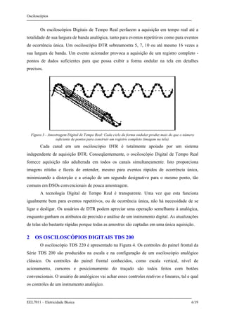 Osciloscópios
EEL7011 – Eletricidade Básica 6/19
Os osciloscópios Digitais de Tempo Real perfazem a aquisição em tempo real até a
totalidade de sua largura de banda analógica, tanto para eventos repetitivos como para eventos
de ocorrência única. Um osciloscópio DTR sobreamostra 5, 7, 10 ou até mesmo 16 vezes a
sua largura de banda. Um evento acionador provoca a aquisição de um registro completo -
pontos de dados suficientes para que possa exibir a forma ondular na tela em detalhes
precisos.
Figura 3 - Amostragem Digital de Tempo Real: Cada ciclo da forma ondular produz mais do que o número
suficiente de pontos para construir um registro completo (imagem na tela).
Cada canal em um osciloscópio DTR é totalmente apoiado por um sistema
independente de aquisição DTR. Conseqüentemente, o osciloscópio Digital de Tempo Real
fornece aquisição não adulterada em todos os canais simultaneamente. Isto proporciona
imagens nítidas e fáceis de entender, mesmo para eventos rápidos de ocorrência única,
minimizando a distorção e a criação de um segundo designativo para o mesmo ponto, tão
comuns em DSOs convencionais de pouca amostragem.
A tecnologia Digital de Tempo Real é transparente. Uma vez que esta funciona
igualmente bem para eventos repetitivos, ou de ocorrência única, não há necessidade de se
ligar e desligar. Os usuários de DTR podem apreciar uma operação semelhante à analógica,
enquanto ganham os atributos de precisão e análise de um instrumento digital. As atualizações
de telas são bastante rápidas porque todas as amostras são captadas em uma única aquisição.
2 OS OSCILOSCÓPIOS DIGITAIS TDS 200
O osciloscópio TDS 220 é apresentado na Figura 4. Os controles do painel frontal da
Série TDS 200 são produzidos na escala e na configuração de um osciloscópio analógico
clássico. Os controles do painel frontal conhecidos, como escala vertical, nível de
acionamento, cursores e posicionamento do traçado são todos feitos com botões
convencionais. O usuário de analógicos vai achar esses controles reativos e lineares, tal e qual
os controles de um instrumento analógico.
 