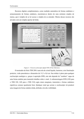 Osciloscópios
EEL7011 – Eletricidade Básica 7/19
Recursos digitais complementares, como medição automática de formas ondulares e
armazenamento de formas ondulares, encontram-se dentro de uma estrutura simples de
menus, que é simples de se ter acesso e simples de se entender. Muitos desses recursos são
ativados com um simples apertar de botão.
Figura 4 – Foto do osciloscópio digital TDS 220 da Tektronics.
O mostrador da Série TDS 200 é uma tela de cristal líquido, luminosa, com iluminação
posterior, visão panorâmica e dimensões de 11,5 x 8,6 cm. Sua nitidez é páreo para qualquer
osciloscópio analógico e, graças à aquisição DTR, este não depende de "sombras" vagas de
uma forma ondular para transmitir detalhes sobre o sinal. A sobramostragem DTR (10X para
o TDS 220, 16X para o TDS 210) capta sinais marginais, transientes e formas ondulares
repetitivas comuns igualmente bem. Qualquer sinal que acione o osciloscópio irá produzir
uma imagem de forma ondular nítida, definida e de alta visibilidade.
 