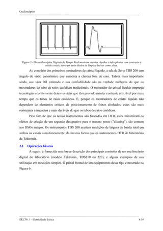 Osciloscópios
EEL7011 – Eletricidade Básica 8/19
Figura 5 - Os osciloscópios Digitais de Tempo Real mostram eventos rápidos e infreqüentes com contraste e
nitidez totais, tanto em velocidades de limpeza baixas como altas.
Ao contrário dos primeiros mostradores de cristal líquido, a tela da Série TDS 200 tem
ângulo de visão panorâmico que aumenta a clareza fora de eixo. Talvez mais importante
ainda, sua vida útil estimada e sua confiabilidade são na verdade melhores do que os
mostradores de tubo de raios catódicos tradicionais. O mostrador de cristal líquido emprega
tecnologias recentemente desenvolvidas que têm provado manter contraste utilizável por mais
tempo que os tubos de raios catódicos. E, porque os mostradores de cristal líquido não
dependem de elementos críticos de posicionamento de feixes alinhados, estes são mais
resistentes a impactos e mais duráveis do que os tubos de raios catódicos.
Pelo fato de que os novos instrumentos são baseados em DTR, estes minimizam os
efeitos de criação de um segundo designativo para o mesmo ponto ("aliasing"), tão comum
aos DSOs antigos. Os instrumentos TDS 200 aceitam medições de largura de banda total em
ambos os canais simultaneamente, da mesma forma que os instrumentos DTR de laboratório
da Tektronix.
2.1 Operações básicas
A seguir, é fornecida uma breve descrição dos principais controles de um osciloscópio
digital do laboratório (modelo Tektronix, TDS210 ou 220), e alguns exemplos de sua
utilização em medições simples. O painel frontal de um equipamento desse tipo é mostrado na
Figura 6.
 