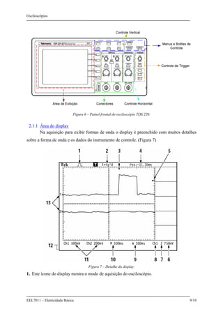 Osciloscópios
EEL7011 – Eletricidade Básica 9/19
Figura 6 – Painel frontal do osciloscópio TDS 220.
2.1.1 Área do display
Na aquisição para exibir formas de onda o display é preenchido com muitos detalhes
sobre a forma de onda e os dados do instrumento de controle. (Figura 7)
Figura 7 – Detalhe do display.
1. Este ícone do display mostra o modo de aquisição do osciloscópio.
 