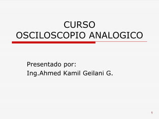 CURSO
OSCILOSCOPIO ANALOGICO


 Presentado por:
 Ing.Ahmed Kamil Geilani G.




                              1
 