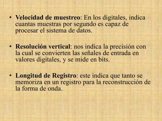 • Velocidad de muestreo: En los digitales, indica
cuantas muestras por segundo es capaz de
procesar el sistema de datos.
• Resolución vertical: nos indica la precisión con
la cual se convierten las señales de entrada en
valores digitales, y se mide en bits.
• Longitud de Registro: este indica que tanto se
memoriza en un registro para la reconstrucción de
la forma de onda.
 