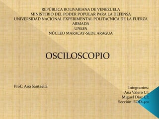 REPÚBLICA BOLIVARIANA DE VENEZUELA
MINISTERIO DEL PODER POPULAR PARA LA DEFENSA
UNIVERSIDAD NACIONAL EXPERIMENTAL POLITACNICA DE LA FUERZA
ARMADA
UNEFA
NÚCLEO MARACAY-SEDE ARAGUA
OSCILOSCOPIO
Integrantes:
Ana Valero CI:
Miguel Díaz CI:
Sección: EOD-401
Prof.: Ana Santaella
 