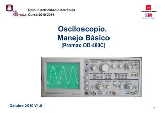 1
Osciloscopio.
Manejo Básico
(Promax OD-460C)
Octubre 2010 V1.0
Dpto. Electricidad-Electrónica
Curso 2010-2011
 