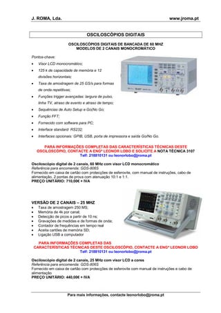 J. ROMA, Lda. www.jroma.pt
Para mais informações, contacte leonorlobo@jroma.pt
OSCILOSCÓPIOS DIGITAIS
OSCILOSCÓPIOS DIGITAIS DE BANCADA DE 60 MHZ
MODELOS DE 2 CANAIS MONOCROMÁTICO
Pontos-chave:
• Visor LCD monocromático;
• 125 k de capacidade de memória e 12
divisões horizontais;
• Taxa de amostragem de 25 GS/s para formas
de onda repetitivas;
• Funções trigger avançadas: largura de pulso,
linha TV, atraso de evento e atraso de tempo;
• Sequências de Auto Setup e Go(No Go;
• Função FFT;
• Fornecido com software para PC;
• Interface standard: RS232;
• Interfaces opcionais: GPIB, USB, porta de impressora e saída Go/No Go.
PARA INFORMAÇÕES COMPLETAS DAS CARACTERÍSTICAS TÉCNICAS DESTE
OSCILOSCÓPIO, CONTACTE A ENGª LEONOR LOBO E SOLICITE A NOTA TÉCNICA 3107
Telf: 218810131 ou leonorlobo@jroma.pt
Osciloscópio digital de 2 canais, 60 MHz com visor LCD monocromático
Referência para encomenda: GDS-806S
Fornecido em caixa de cartão com protecções de esferovite, com manual de instruções, cabo de
alimentação, 2 pontas de prova com atenuação 10:1 e 1:1.
PREÇO UNITÁRIO: 710,00€ + IVA
VERSÃO DE 2 CANAIS – 25 MHZ
• Taxa de amostragem 250 MS;
• Memória de 4k por canal;
• Detecção de picos a partir de 10 ns;
• Gravações de medidas e de formas de onda;
• Contador de frequências em tempo real
• Aceita cartões de memória SD;
• Ligação USB a computador
PARA INFORMAÇÕES COMPLETAS DAS
CARACTERÍSTICAS TÉCNICAS DESTE OSCILOSCÓPIO, CONTACTE A ENGª LEONOR LOBO
Telf: 218810131 ou leonorlobo@jroma.pt
Osciloscópio digital de 2 canais, 25 MHz com visor LCD a cores
Referência para encomenda: GDS-806S
Fornecido em caixa de cartão com protecções de esferovite com manual de instruções e cabo de
alimentação
PREÇO UNITÁRIO: 440,00€ + IVA
 