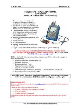 J. ROMA, Lda. www.jroma.pt
Para mais informações, contacte leonorlobo@jroma.pt
OSCILOSCÓPIO - ANALISADOR PORTÁTIL
SÉRIE SCOPIX
Modelo OX 7104 (100 MHz 4 canais isolados)
• Cinco ferramentas num só aparelho:
osciloscópio, multímetro, analisador FFT,
analisador de harmónicas e registador;
• Amostragem em tempo real de 1 GS/s e 25
GS/s (ETS), com capacidade de memória de
2,5 k por canal no modo osciloscópio;
• Canais de medida isolados: 2 ou 4, 660 V,
cat. III possibilitando até 8 curvas no visor;
• Análise FFT em tempo real e funções de
cálculo para cada canal;
• Multímetro digital TRMS independente, 8000
pontos, 50 kHz
• Visor LCD a cores
• 33 Comandos e menus
• Sensores “inteligentes” de reconhecimento
automático
• Ligação a computador: RS232, Centronics, e Ethernet (para ligação via Internet)
PARA INFORMAÇÕES COMPLETAS DAS CARACTERÍSTICAS TÉCNICAS DESTE
OSCILOSCÓPIO, CONTACTE A ENGª LEONOR LOBO E SOLICITE A NOTA TÉCNICA 3482
Telf: 218810131 ou leonorlobo@jroma.pt
OX 7104-CK, 4 x 100 MHz, visor a cores. Inclui ainda conversor 12 bit e software de aquisição de
dados. Fornecido com:
• Adaptador / carregador e baterias NiMH 9,6V
• 2 Sondas Probix 1/10
• 2 Adaptadores BNC / Probix
• Adaptador banana 4mm / Probix
• Conjunto de cabos banana 4 mm
• 2 Cabos de ligação Ethernet e kit de software SX-METRO que inclui cabo RS232
• Mala de transporte e manual em CD-ROM
ATENÇÃO: temos igualmente em stock pontas de prova para osciloscópios, cabos
BNC / 2x banana e cabos BNC / 2x crocodilo para ligação a osciloscópios
COMO ENCOMENDAR:
Envie por escrito a sua encomenda para monica@jroma.pt ou para o fax 218810139 ao cuidado de
Mónica Barros.
Dados que deve mencionar na sua encomenda:
• Entidade a quem facturar, com endereço completo
• Nº de contribuinte
• Contacto telefónico ou de e-mail
O equipamento pode ser levantado nas nossas instalações ou enviado a cobrança com portes a
debitar.
 