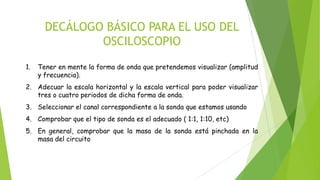 DECÁLOGO BÁSICO PARA EL USO DEL
OSCILOSCOPIO
1.

Tener en mente la forma de onda que pretendemos visualizar (amplitud
y frecuencia).

2. Adecuar la escala horizontal y la escala vertical para poder visualizar
tres o cuatro periodos de dicha forma de onda.
3. Seleccionar el canal correspondiente a la sonda que estamos usando
4. Comprobar que el tipo de sonda es el adecuado ( 1:1, 1:10, etc)
5. En general, comprobar que la masa de la sonda está pinchada en la
masa del circuito

 