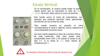 Escala Vertical
En el osciloscopio, el usuario puede elegir el punto
donde quiere que se represente el valor de cero
voltios. Para ello, debe usarse el cursor de posición.
Este mando activa el menú de matemáticas. Las
opciones que presenta permiten hacer operaciones
aritméticas con las formas de onda.
Este
mando
muestra
en
pantalla
el
menú
correspondiente al canal 2. Además, activa o desactiva el
canal pulsándolo sucesivas veces.
Con este mando elegimos el valor de la escala vertical
de cada cuadrícula. Este valor puede estar
comprendido entre 2mV y 5V cuando la sonda es de
tipo 1:1. Si la sonda es 1:X, estos valores se
multiplican por X.

!

Es necesario informarse sobre el tipo de sonda en uso

 