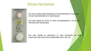 Escala Horizontal
Con este mando puede desplazarse horizontalmente la traza que
se está representando en el osciloscopio.
Con este mando se activa el menú correspondiente a la escala
horizontal del osciloscopio.

Con este mando se selecciona el valor horizontal de cada
cuadrícula. Este valor está comprendido entre 5ns y 5s.

 
