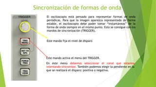 Sincronización de formas de onda
El osciloscopio está pensado para representar formas de onda
periódicas. Para que la imagen aparezca representada de forma
estable, el osciloscopio debe poder tomar “instantáneas” de la
forma de onda siempre en el mismo punto. Esto se consigue con los
mandos de sincronización (TRIGGER).

Este mando fija el nivel de disparo

Este mando activa el menú del TRIGGER.
En este menú debemos seleccionar el canal que estamos
intentando sincronizar. También podemos elegir la pendiente en la
que se realizará el disparo: positiva o negativa.

 