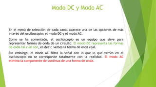 Modo DC y Modo AC

En el menú de selección de cada canal aparece una de las opciones de más
interés del osciloscopio: el modo DC y el modo AC.
Como se ha comentado, el osciloscopio es un equipo que sirve para
representar formas de onda de un circuito. El modo DC representa las formas
de onda tal cual son, es decir, vemos la forma de onda real.

Sin embargo, el modo AC filtra la señal con lo que lo que vemos en el
osciloscopio no se corresponde totalmente con la realidad. El modo AC
elimina la componente de continua de una forma de onda.

 