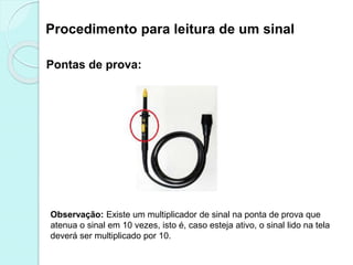 Procedimento para leitura de um sinal
Pontas de prova:
Observação: Existe um multiplicador de sinal na ponta de prova que
atenua o sinal em 10 vezes, isto é, caso esteja ativo, o sinal lido na tela
deverá ser multiplicado por 10.
 