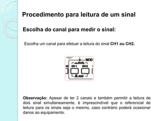 Procedimento para leitura de um sinal
Escolha do canal para medir o sinal:
Observação: Apesar de ter 2 canais e também permitir a leitura de
dois sinal simultaneamente, é imprescindível que o referencial de
leitura para os sinais seja o mesmo, caso contrário poderá ocasionar
danos ao equipamento.
Escolha um canal para efetuar a leitura do sinal CH1 ou CH2.
 