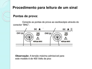 Procedimento para leitura de um sinal
Pontas de prova:
Conecte as pontas de prova ao osciloscópio através do
conector “BNC”.
Observação: A tensão máxima admissível para
este modelo é de 400 Volts de pico
 