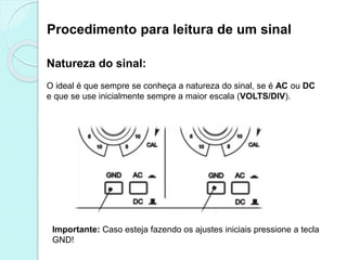 Procedimento para leitura de um sinal
Natureza do sinal:
O ideal é que sempre se conheça a natureza do sinal, se é AC ou DC
e que se use inicialmente sempre a maior escala (VOLTS/DIV).
Importante: Caso esteja fazendo os ajustes iniciais pressione a tecla
GND!
 