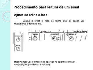 Procedimento para leitura de um sinal
Ajuste de brilho e foco:
Ajuste o brilho e foco de forma que se possa ver
nitidamente o traço na tela.
Importante: Caso o traço não apareça na tela tente mexer
nas posições (horizontal e vertical)
 
