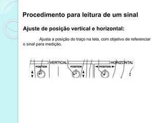 Procedimento para leitura de um sinal
Ajuste de posição vertical e horizontal:
Ajusta a posição do traço na tela, com objetivo de referenciar
o sinal para medição.
 