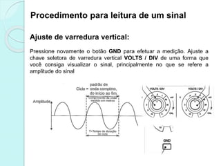 Procedimento para leitura de um sinal
Ajuste de varredura vertical:
Pressione novamente o botão GND para efetuar a medição. Ajuste a
chave seletora de varredura vertical VOLTS / DIV de uma forma que
você consiga visualizar o sinal, principalmente no que se refere a
amplitude do sinal
 