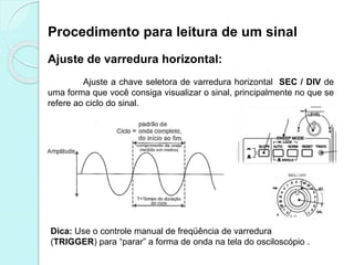Procedimento para leitura de um sinal
Ajuste de varredura horizontal:
Ajuste a chave seletora de varredura horizontal SEC / DIV de
uma forma que você consiga visualizar o sinal, principalmente no que se
refere ao ciclo do sinal.
Dica: Use o controle manual de freqüência de varredura
(TRIGGER) para “parar” a forma de onda na tela do osciloscópio .
 