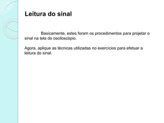 Leitura do sinal
Basicamente, estes foram os procedimentos para projetar o
sinal na tela do osciloscópio.
Agora, aplique as técnicas utilizadas no exercícios para efetuar a
leitura do sinal.
 