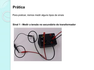 Prática
Para praticar, iremos medir alguns tipos de sinais
Sinal 1 - Medir a tensão no secundário do transformador
 