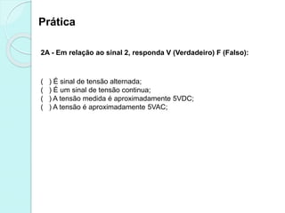 Prática
2A - Em relação ao sinal 2, responda V (Verdadeiro) F (Falso):
( ) É sinal de tensão alternada;
( ) É um sinal de tensão continua;
( ) A tensão medida é aproximadamente 5VDC;
( ) A tensão é aproximadamente 5VAC;
 