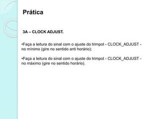 Prática
3A – CLOCK ADJUST.
•Faça a leitura do sinal com o ajuste do trimpot - CLOCK_ADJUST -
no mínimo (gire no sentido anti horário);
•Faça a leitura do sinal com o ajuste do trimpot - CLOCK_ADJUST -
no máximo (gire no sentido horário).
 