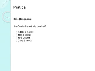 Prática
3B – Responda:
1 – Qual a frequência do sinal?
( ) 0,4Hz à 2,5Hz;
( ) 4Hz à 25Hz;
( ) 40 à 250Hz
( ) 01Hz à 10Hz
 