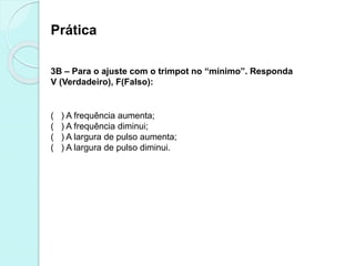 Prática
3B – Para o ajuste com o trimpot no “mínimo”. Responda
V (Verdadeiro), F(Falso):
( ) A frequência aumenta;
( ) A frequência diminui;
( ) A largura de pulso aumenta;
( ) A largura de pulso diminui.
 