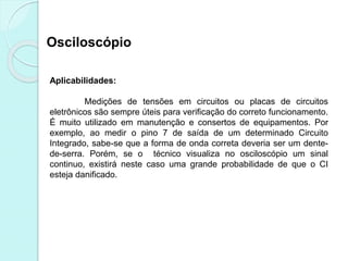 Osciloscópio
Aplicabilidades:
Medições de tensões em circuitos ou placas de circuitos
eletrônicos são sempre úteis para verificação do correto funcionamento.
É muito utilizado em manutenção e consertos de equipamentos. Por
exemplo, ao medir o pino 7 de saída de um determinado Circuito
Integrado, sabe-se que a forma de onda correta deveria ser um dente-
de-serra. Porém, se o técnico visualiza no osciloscópio um sinal
continuo, existirá neste caso uma grande probabilidade de que o CI
esteja danificado.
 