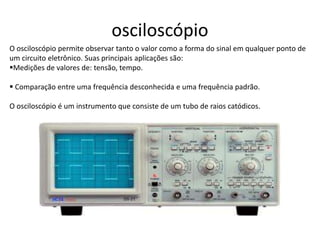 osciloscópio
O osciloscópio permite observar tanto o valor como a forma do sinal em qualquer ponto de
um circuito eletrônico. Suas principais aplicações são:
Medições de valores de: tensão, tempo.
 Comparação entre uma frequência desconhecida e uma frequência padrão.
O osciloscópio é um instrumento que consiste de um tubo de raios catódicos.
 
