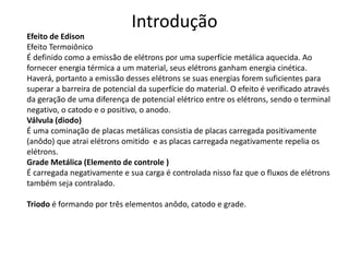 Introdução
Efeito de Edison
Efeito Termoiônico
É definido como a emissão de elétrons por uma superfície metálica aquecida. Ao
fornecer energia térmica a um material, seus elétrons ganham energia cinética.
Haverá, portanto a emissão desses elétrons se suas energias forem suficientes para
superar a barreira de potencial da superfície do material. O efeito é verificado através
da geração de uma diferença de potencial elétrico entre os elétrons, sendo o terminal
negativo, o catodo e o positivo, o anodo.
Válvula (diodo)
É uma cominação de placas metálicas consistia de placas carregada positivamente
(anôdo) que atrai elétrons omitido e as placas carregada negativamente repelia os
elétrons.
Grade Metálica (Elemento de controle )
É carregada negativamente e sua carga é controlada nisso faz que o fluxos de elétrons
também seja contralado.
Triodo é formando por três elementos anôdo, catodo e grade.
 