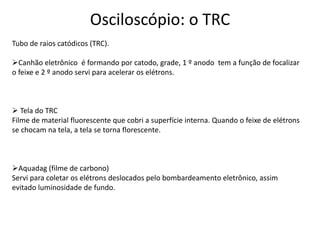 Osciloscópio: o TRC
Tubo de raios catódicos (TRC).
Canhão eletrônico é formando por catodo, grade, 1 º anodo tem a função de focalizar
o feixe e 2 º anodo servi para acelerar os elétrons.
 Tela do TRC
Filme de material fluorescente que cobri a superfície interna. Quando o feixe de elétrons
se chocam na tela, a tela se torna florescente.
Aquadag (filme de carbono)
Servi para coletar os elétrons deslocados pelo bombardeamento eletrônico, assim
evitado luminosidade de fundo.
 