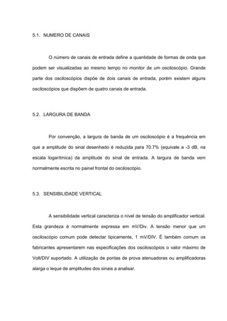 5.1. NUMERO DE CANAIS



        O número de canais de entrada define a quantidade de formas de onda que

podem ser visualizadas ao mesmo tempo no monitor de um osciloscópio. Grande

parte dos osciloscópios dispõe de dois canais de entrada, porém existem alguns

osciloscópios que dispõem de quatro canais de entrada.




5.2. LARGURA DE BANDA



        Por convenção, a largura de banda de um osciloscópio é a frequência em

que a amplitude do sinal desenhado é reduzida para 70.7% (equivale a -3 dB, na

escala logarítmica) da amplitude do sinal de entrada. A largura de banda vem

normalmente escrita no painel frontal do osciloscópio.




5.3. SENSIBILIDADE VERTICAL



        A sensibilidade vertical caracteriza o nível de tensão do amplificador vertical.

Esta grandeza é normalmente expressa em mV/Div. A tensão menor que um

osciloscópio comum pode detectar tipicamente, 1 mV/DIV. É também comum os

fabricantes apresentarem nas especificações dos osciloscópios o valor máximo de

Volt/DIV suportado. A utilização de pontas de prova atenuadoras ou amplificadoras

alarga o leque de amplitudes dos sinais a analisar.
 