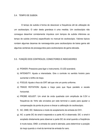 5.4. TEMPO DE SUBIDA



       O tempo de subida é forma de descrever a frequência útil de utilização de

um osciloscópio. O valor desta grandeza é uma medida. Um osciloscópio não

consegue desenhar corretamente impulsos com tempos de subida inferiores ao

tempo de subida (mínimo) especificado no manual do osciloscópio. Valores típicos

rondam algumas dezenas de nanosegundos para osciloscópios de baixa gama até

algumas centenas de picosegundos para osciloscópios de gama elevada.




5.5. FUNÇÃO DOS CONTROLES, CONECTORES E INDICADORES



   a) POWER: Pressione para ligar o instrumento. O LED acenderá.

   b) INTENSITY: Ajusta a intensidade. Gire o controle no sentido horário para

      aumentar o brilho do traço.

   c) FOCUS: Ajuste o foco do CRT até que vire um ponto uniforme.

   d) TRACE ROTATION: Ajusta o traço para que fique paralelo a escala

      horizontal.

   e) PROBE ADJUST: Um sinal de onda quadrada com amplitude de 0.5V e

      frequência de 1kHz são enviados por este terminal e usado para ajustar a

      compensação da ponta de prova e checar a calibração do osciloscópio.

   f) AC, GND, DC: Seleciona o modo do acoplamento de entrada do CH1.

   g) AC: a parte DC do sinal é separada e a parte AC é observada. DC: o sinal é

      acoplado diretamente para observar a parte DC do sinal quando a freqüência

      é muito baixa. GND: a entrada do canal é aterrada, para determinar a posição

      do traço quando o nível do terminal de entrada for zero.
 
