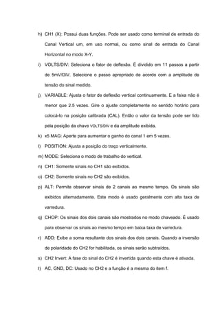 h) CH1 (X): Possui duas funções. Pode ser usado como terminal de entrada do

   Canal Vertical um, em uso normal, ou como sinal de entrada do Canal

   Horizontal no modo X-Y.

i) VOLTS/DIV: Seleciona o fator de deflexão. É dividido em 11 passos a partir

   de 5mV/DIV. Selecione o passo apropriado de acordo com a amplitude de

   tensão do sinal medido.

j) VARIABLE: Ajusta o fator de deflexão vertical continuamente. E a faixa não é

   menor que 2.5 vezes. Gire o ajuste completamente no sentido horário para

   colocá-lo na posição calibrada (CAL). Então o valor da tensão pode ser lido

   pela posição da chave VOLTS/DIV e da amplitude exibida.

k) x5 MAG: Aperte para aumentar o ganho do canal 1 em 5 vezes.

l) POSITION: Ajusta a posição do traço verticalmente.

m) MODE: Seleciona o modo de trabalho do vertical.

n) CH1: Somente sinais no CH1 são exibidos.

o) CH2: Somente sinais no CH2 são exibidos.

p) ALT: Permite observar sinais de 2 canais ao mesmo tempo. Os sinais são

   exibidos alternadamente. Este modo é usado geralmente com alta taxa de

   varredura.

q) CHOP: Os sinais dos dois canais são mostrados no modo chaveado. É usado

   para observar os sinais ao mesmo tempo em baixa taxa de varredura.

r) ADD: Exibe a soma resultante dos sinais dos dois canais. Quando a inversão

   de polaridade do CH2 for habilitada, os sinais serão subtraídos.

s) CH2 Invert: A fase do sinal do CH2 é invertida quando esta chave é ativada.

t) AC, GND, DC: Usado no CH2 e a função é a mesma do item f.
 