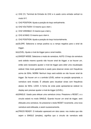 u) CH2 (Y): Terminal de Entrada do CH2 e é usado como entrada vertical no

   modo X-Y.

v) CH2 POSITION: Ajusta a posição do traço verticalmente.

w) CH2 VOLTS/DIV: O mesmo que o item i.

x) CH2 VARIABLE: O mesmo que o item j.

y) CH2 x5 MAG: O mesmo que o item k.

z) CH2 POSITION: Ajusta a posição do traço horizontalmente.

aa) SLOPE: Seleciona a rampa positiva ou a rampa negativa para o sinal de

   trigger.

bb) LEVEL: Ajusta o nível de trigger para o sinal medido.

cc) SWEEP MODE: Seleciona o modo de varredura. AUTO: O traço da varredura

   será exibido mesmo quando não houver sinal de trigger; e se houver um,

   então será necessário ajustar o nível de trigger para obter uma visualização

   estável. Este modo geralmente é usado para observar sinais com frequência

   acima de 50Hz. NORM: Nenhum traço será exibido se não houver sinal de

   trigger. Se houver um e o controle LEVEL estiver na posição apropriada, a

   varredura será iniciada. Ë utilizado para visualizar sinais com frequência

   abaixo de 50Hz. LOCK: A forma de onda pode apresentar-se estável no

   display sem precisar ajustar o nível de trigger (LEVEL).

dd) SINGLE: Usado para efetuar uma varredura única. Pressione o RESET, e o

   circuito estará no modo SINGLE. Quando houver um sinal de trigger, será

   efetuada uma varredura. Ao pressionar a tecla RESET novamente, uma nova

   varredura será efetuada, e assim sucessivamente.

ee) TRIG’D READY: O indicador aparecerá em dois casos: nos modos que não

   sejam o SINGLE (simples), significa que o circuito de varredura está
 