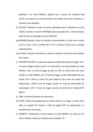 gatilhado; e no modo SINGLE, significa que o circuito de varredura está

   pronto, e se houver um sinal de entrada, ele irá fazer uma única varredura e o

   indicador será desligado.

ff) SEC/DIV: Seleciona a base de tempo apropriada para a frequência do sinal

   medido. Quando o controle VARIABLE está na posição CAL, o fator de tempo

   pode ser lido na indicação da chave SEC/DIV.

gg) VARIABLE:Ajusta a taxa de varredura continuamente e a faixa não é menor

   que 2.5 vezes. Gire o controle até o fim no sentido horário para a posição

   calibrada (CAL).

hh) x5 MAG: Pressione esta tecla e a taxa de varredura horizontal será ampliada

   em 5 vezes.

ii) TRIGGER SOURCE: Usado para selecionar diferentes fontes de trigger. CH1:

   O sinal de trigger provém do CH1 no modo DUAL e do canal exibido no modo

   SINGLE. CH2: O sinal de trigger provém do CH2 no modo dual e do canal

   exibido no modo SINGLE. ALT: O sinal de trigger provém alternadamente dos

   canais CH1 e CH2 no modo ALT para observar dois sinais de canais não

   relacionados. LINE:O sinal de trigger provém do sinal de alimentação do

   osciloscópio. EXT: O sinal de trigger provém do terminal de entrada EXT

   INPUT.

jj) GND: O terminal aterrado do instrumento.

kk) AC/DC: Modo de acoplamento dos sinais externos de trigger. A chave deve

   estar na posição DC quando a fonte de trigger EXT for selecionada e a

   frequência for muito baixa.

ll) NORM/TV: Geralmente a chave estará no modo NORM e se sinais de TV

   forem medidos, deverá ser alterado para a posição TV.
 